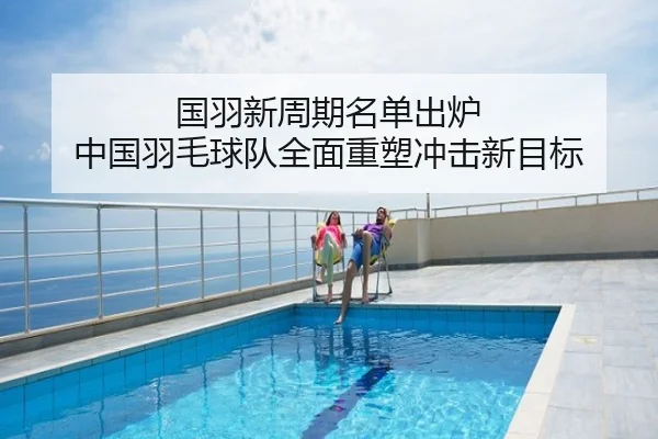 国羽新周期名单出炉 中国羽毛球队全面重塑冲击新目标