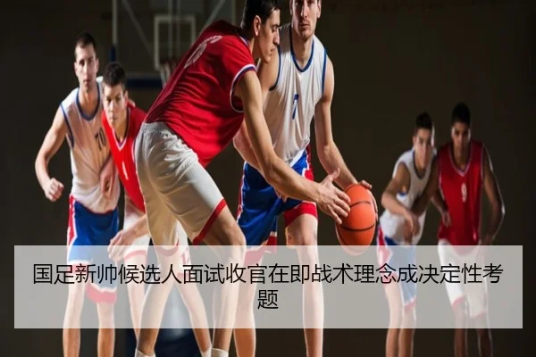 国足新帅候选人面试收官在即战术理念成决定性考题