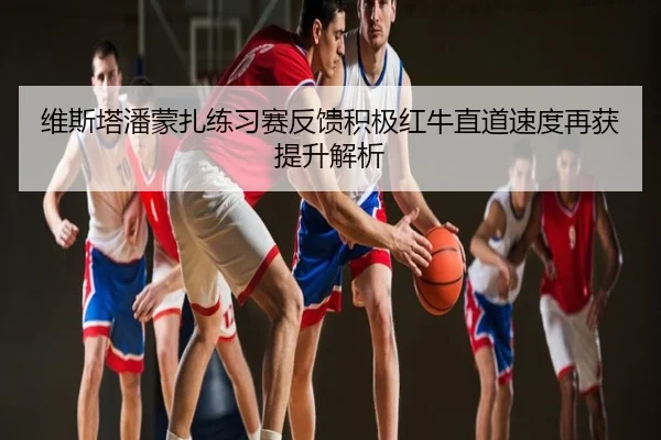 维斯塔潘蒙扎练习赛反馈积极红牛直道速度再获提升解析