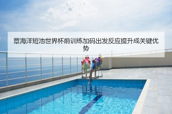 覃海洋短池世界杯前训练加码出发反应提升成关键优势