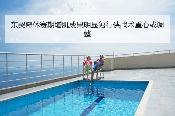 东契奇休赛期增肌成果明显独行侠战术重心或调整