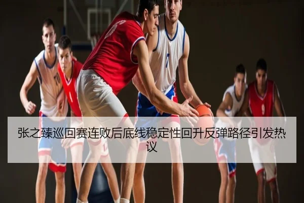 张之臻巡回赛连败后底线稳定性回升反弹路径引发热议