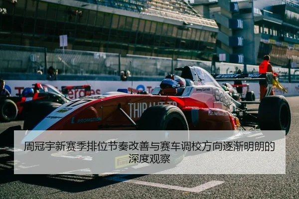 周冠宇新赛季排位节奏改善与赛车调校方向逐渐明朗的深度观察